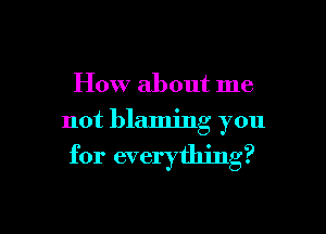 How about me

not blaming you

for everything?