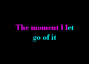 The moment I let

go of it