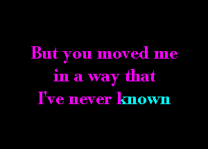 But you moved me
in a way that
I've never known