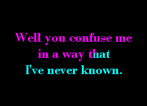 W ell you confuse me
in a way that
I've never known.

g