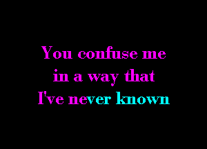 You confuse me
in a way that
I've never known

g