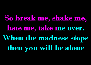 So break me, shake me,
hate me, take me over.
When the madness stops
then you will be alone