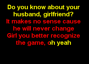 Do you know about your
husband, girlfriend?

It makes no sense cause
he will never change
Girl you better recognize
the game, oh yeah