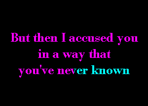 But then I accused you
in a way that
you've never known