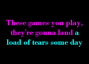 These games you play,
they're gonna land a
load of tears some day