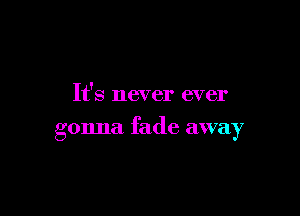It's never ever

gonna fade away