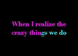 When I realize the

crazy things we do