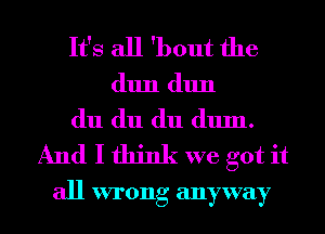 It's all 'bout the
(11111 (11111
du du du dum.
And I think we got it

all wrong anyway