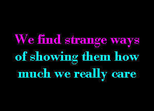 We 13nd strange ways
of showing them how
much we really care