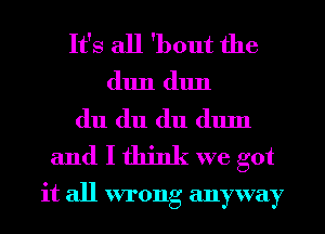 It's all 'bout the
(11111 (11111
du du du (111111
and I think we got

it all wrong anyway