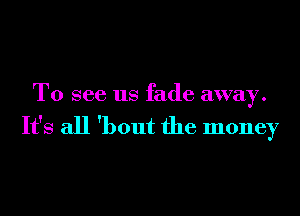 To see us fade away.

It's all 'bout the money