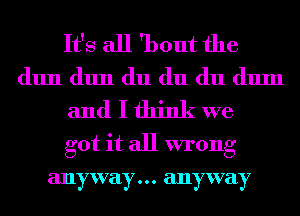 It's all 'bout the
(11111 (11111 du du du (111111

and I think we

got it all wrong
anyway... anyway