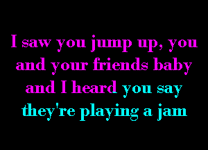 I saw you jump up, you
and your friends baby
and I heard you say
they're playing a jam