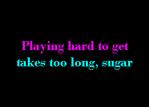 Playing hard to get

takes too long, sugar