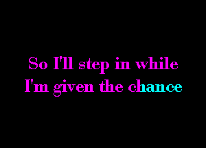 So I'll step in While

I'm given the chance