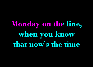 Monday on the line,

when you know
that now's the tilne