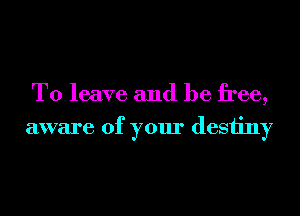 To leave and be free,
aware of your desiiny