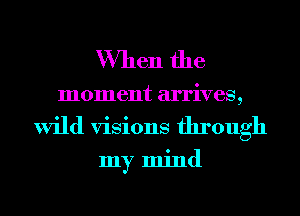 When the
moment arrives,
wild visions through

my mind