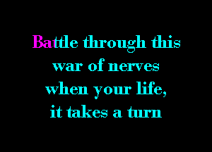 Battle through this

war of nerves

When your life,
it takes a turn