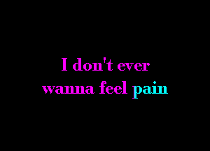 I don't ever

wanna feel pain