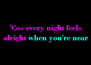 'Cos every night feels
alright When you're near