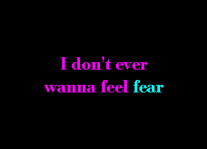 I don't ever

wanna feel fear