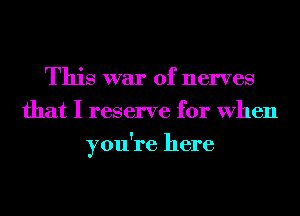 This war of nerves
that I reserve for When
you're here
