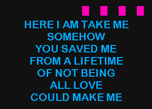 HERE I AM TAKE ME
SOMEHOW
YOUSAVHDME
FROM A LIFETIME
OFNOTBHNG

ALL LOVE
COULD MAKE ME I