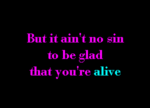 But it ain't no sin

to be glad

that you're alive