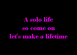 A solo life

so come on
let's make a lifetime