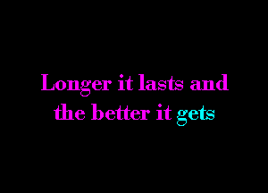 Longer it lasts and

the better it gets