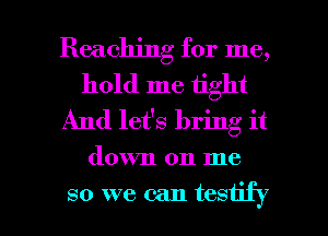 Reaching for me,
hold me tight
And let's bring it

down on me

so we can testify l