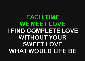 EACH TIME
WE MEET LOVE
I FIND COMPLETE LOVE
WITHOUT YOUR
SWEET LOVE
WHAT WOULD LIFE BE