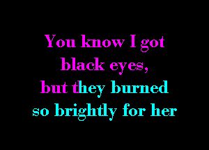 You know I got
black eyes,
but they burned
so brightly for her

g