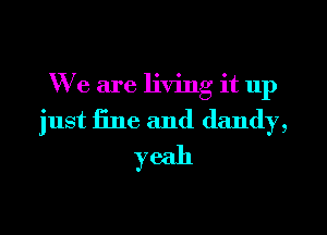 We are living it up
just fine and dandy,
yeah