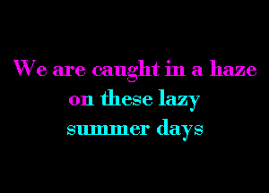 We are caught in a haze
011 these lazy
summer days