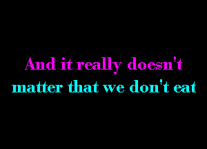 And it really doesn't

matter that we don't eat