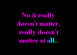 No it really

doesn't matter,

really doesn't
matter at all.