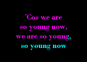 'Cos we are

so young now,
we are so young,
so young now