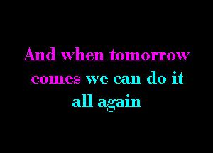And When tomorrow
comes we can do it

all again