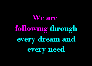 We are
following through

every dream and
every need