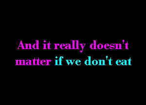 And it really doesn't

matter if we don't eat