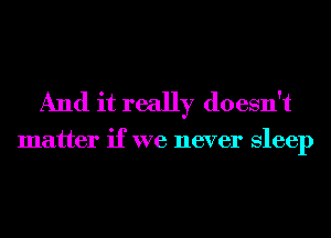 And it really doesn't

matter if we never Sleep