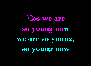 'Cos we are

so young now
we are so young,
so young now