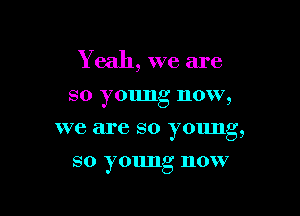 Y eah, we are

so young now,

we are so young,

so young now