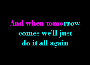 And When tomorrow
comes we'll just

do it all again