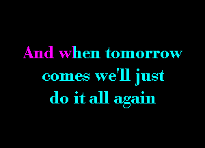 And When tomorrow
comes we'll just

do it all again