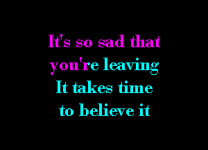 It's so sad that
you're leaving

It takes time
to believe it