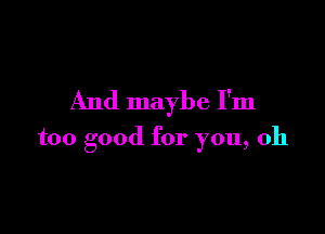 And maybe I'm

too good for you, oh