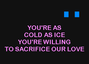 YOU'RE AS

COLD AS ICE
YOU'REWILLING
TO SACRIFICE OUR LOVE